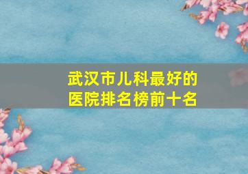 武汉市儿科最好的医院排名榜前十名