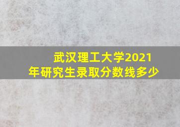 武汉理工大学2021年研究生录取分数线多少