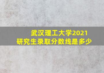 武汉理工大学2021研究生录取分数线是多少