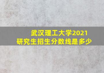 武汉理工大学2021研究生招生分数线是多少