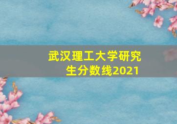 武汉理工大学研究生分数线2021