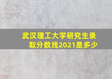 武汉理工大学研究生录取分数线2021是多少