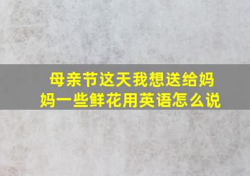 母亲节这天我想送给妈妈一些鲜花用英语怎么说