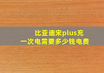 比亚迪宋plus充一次电需要多少钱电费