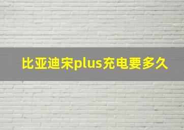 比亚迪宋plus充电要多久