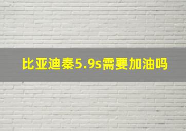 比亚迪秦5.9s需要加油吗