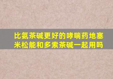 比氨茶碱更好的哮喘药地塞米松能和多索茶碱一起用吗