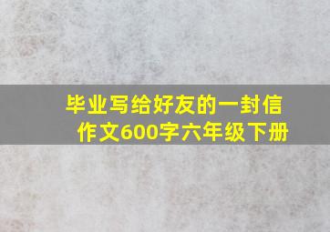 毕业写给好友的一封信作文600字六年级下册