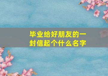 毕业给好朋友的一封信起个什么名字