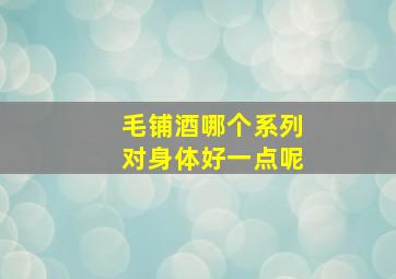 毛铺酒哪个系列对身体好一点呢