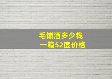 毛铺酒多少钱一箱52度价格