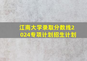 江南大学录取分数线2024专项计划招生计划