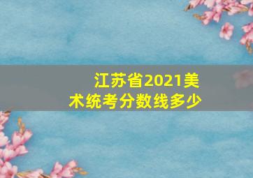 江苏省2021美术统考分数线多少