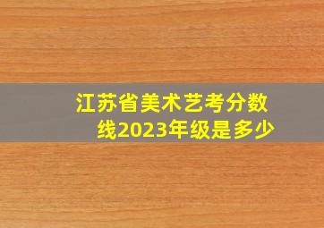 江苏省美术艺考分数线2023年级是多少