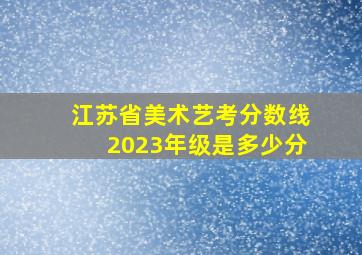 江苏省美术艺考分数线2023年级是多少分