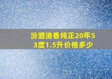 汾酒清香纯正20年53度1.5升价格多少