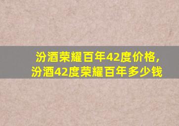 汾酒荣耀百年42度价格,汾酒42度荣耀百年多少钱