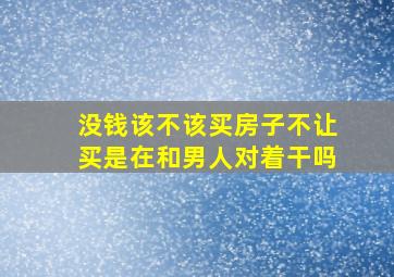 没钱该不该买房子不让买是在和男人对着干吗