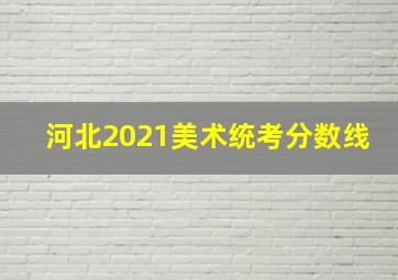 河北2021美术统考分数线