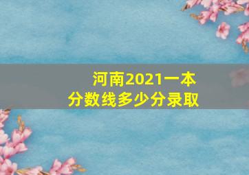 河南2021一本分数线多少分录取