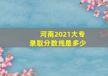 河南2021大专录取分数线是多少