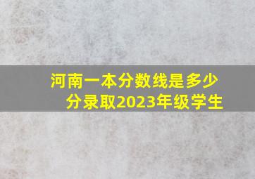 河南一本分数线是多少分录取2023年级学生