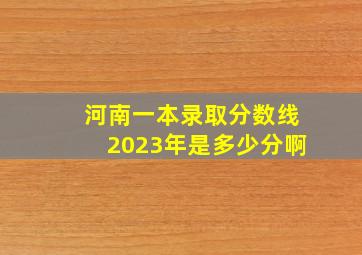 河南一本录取分数线2023年是多少分啊