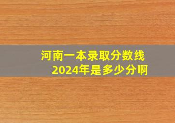 河南一本录取分数线2024年是多少分啊