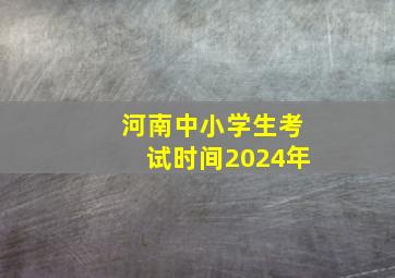 河南中小学生考试时间2024年