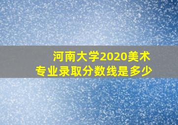 河南大学2020美术专业录取分数线是多少