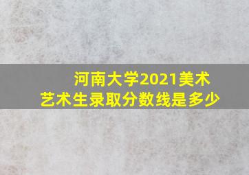 河南大学2021美术艺术生录取分数线是多少