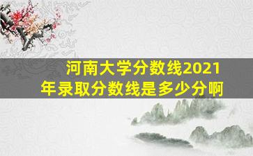 河南大学分数线2021年录取分数线是多少分啊