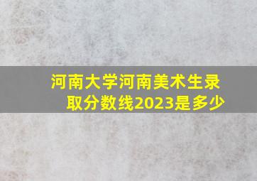 河南大学河南美术生录取分数线2023是多少