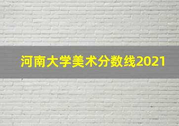 河南大学美术分数线2021