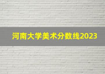 河南大学美术分数线2023