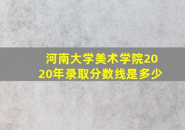 河南大学美术学院2020年录取分数线是多少