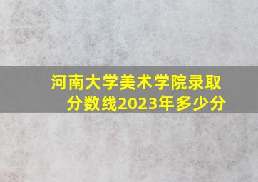 河南大学美术学院录取分数线2023年多少分