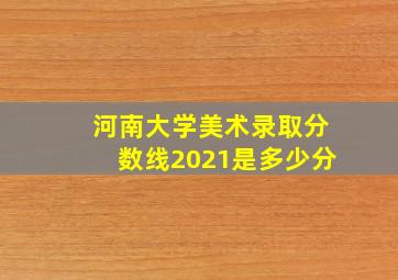 河南大学美术录取分数线2021是多少分