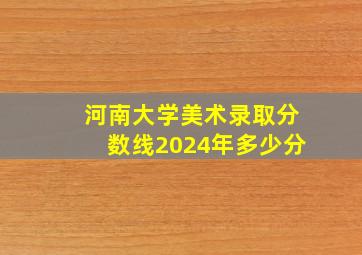 河南大学美术录取分数线2024年多少分