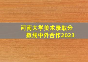 河南大学美术录取分数线中外合作2023