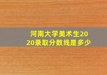 河南大学美术生2020录取分数线是多少