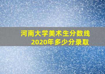 河南大学美术生分数线2020年多少分录取