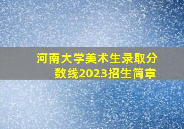 河南大学美术生录取分数线2023招生简章