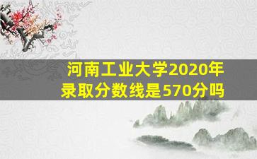 河南工业大学2020年录取分数线是570分吗