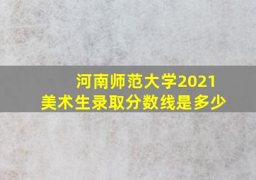 河南师范大学2021美术生录取分数线是多少