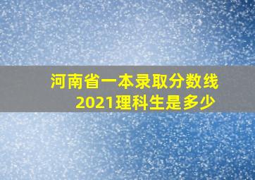 河南省一本录取分数线2021理科生是多少