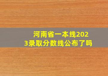 河南省一本线2023录取分数线公布了吗