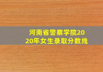 河南省警察学院2020年女生录取分数线