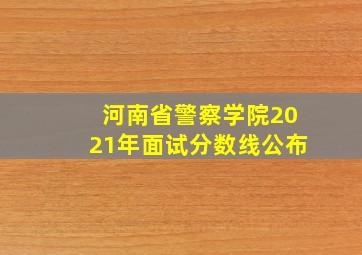 河南省警察学院2021年面试分数线公布