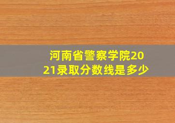 河南省警察学院2021录取分数线是多少